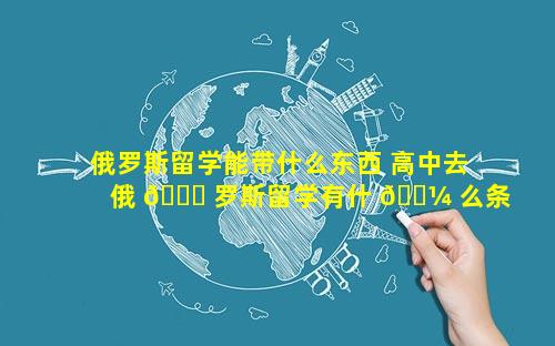 俄罗斯留学能带什么东西 高中去俄 🐕 罗斯留学有什 🐼 么条件